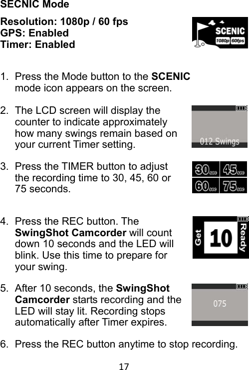 17 SECNIC Mode Resolution: 1080p / 60 fps GPS: Enabled Timer: Enabled   1.  Press the Mode button to the SCENIC mode icon appears on the screen.  2.  The LCD screen will display the counter to indicate approximately how many swings remain based on your current Timer setting.  3.  Press the TIMER button to adjust the recording time to 30, 45, 60 or 75 seconds.   4.  Press the REC button. The SwingShot Camcorder will count down 10 seconds and the LED will blink. Use this time to prepare for your swing.  5.  After 10 seconds, the SwingShot Camcorder starts recording and the LED will stay lit. Recording stops automatically after Timer expires.  6.  Press the REC button anytime to stop recording. 