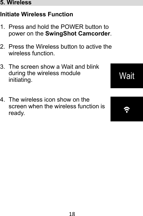 18 5. Wireless                                       Initiate Wireless Function  1.  Press and hold the POWER button to power on the SwingShot Camcorder.  2.  Press the Wireless button to active the wireless function.  3.  The screen show a Wait and blink during the wireless module initiating.   4.  The wireless icon show on the screen when the wireless function is ready.     