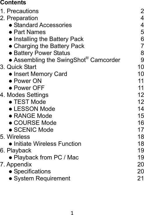 1 Contents 1. Precautions  22. Preparation  4 Standard Accessories  4 Part Names  5 Installing the Battery Pack  6 Charging the Battery Pack  7 Battery Power Status  8 Assembling the SwingShot® Camcorder  93. Quick Start  10 Insert Memory Card  10 Power ON  11 Power OFF  114. Modes Settings  12 TEST Mode  12 LESSON Mode  14 RANGE Mode  15 COURSE Mode  16 SCENIC Mode  175. Wireless  18 Initiate Wireless Function 186. Playback  19 Playback from PC / Mac  197. Appendix  20 Specifications  20 System Requirement  21