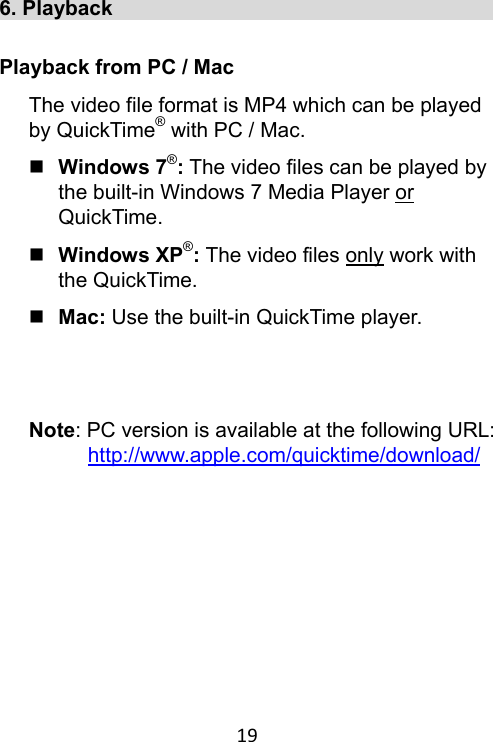 19 6. Playback                                       Playback from PC / Mac The video file format is MP4 which can be played by QuickTime® with PC / Mac.  Windows 7®: The video files can be played by the built-in Windows 7 Media Player or QuickTime.  Windows XP®: The video files only work with the QuickTime.  Mac: Use the built-in QuickTime player.   Note: PC version is available at the following URL: http://www.apple.com/quicktime/download/   