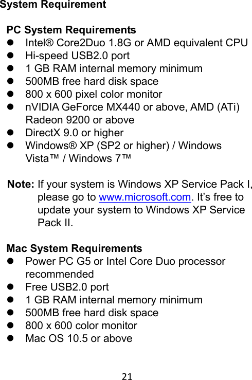 21 System Requirement  PC System Requirements     Intel® Core2Duo 1.8G or AMD equivalent CPU   Hi-speed USB2.0 port   1 GB RAM internal memory minimum   500MB free hard disk space   800 x 600 pixel color monitor   nVIDIA GeForce MX440 or above, AMD (ATi) Radeon 9200 or above   DirectX 9.0 or higher   Windows® XP (SP2 or higher) / Windows Vista™ / Windows 7™  Note: If your system is Windows XP Service Pack I, please go to www.microsoft.com. It’s free to update your system to Windows XP Service Pack II.    Mac System Requirements   Power PC G5 or Intel Core Duo processor recommended   Free USB2.0 port   1 GB RAM internal memory minimum   500MB free hard disk space   800 x 600 color monitor   Mac OS 10.5 or above 