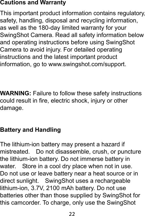 22 Cautions and Warranty This important product information contains regulatory, safety, handling, disposal and recycling information, as well as the 180-day limited warranty for your SwingShot Camera. Read all safety information below and operating instructions before using SwingShot Camera to avoid injury. For detailed operating instructions and the latest important product information, go to www.swingshot.com/support.  WARNING: Failure to follow these safety instructions could result in fire, electric shock, injury or other damage.  Battery and Handling  The lithium-ion battery may present a hazard if mistreated.    Do not disassemble, crush, or puncture the lithium-ion battery. Do not immerse battery in water.    Store in a cool dry place when not in use.   Do not use or leave battery near a heat source or in direct sunlight.    SwingShot uses a rechargeable lithium-ion, 3.7V, 2100 mAh battery. Do not use batteries other than those supplied by SwingShot for this camcorder. To charge, only use the SwingShot 