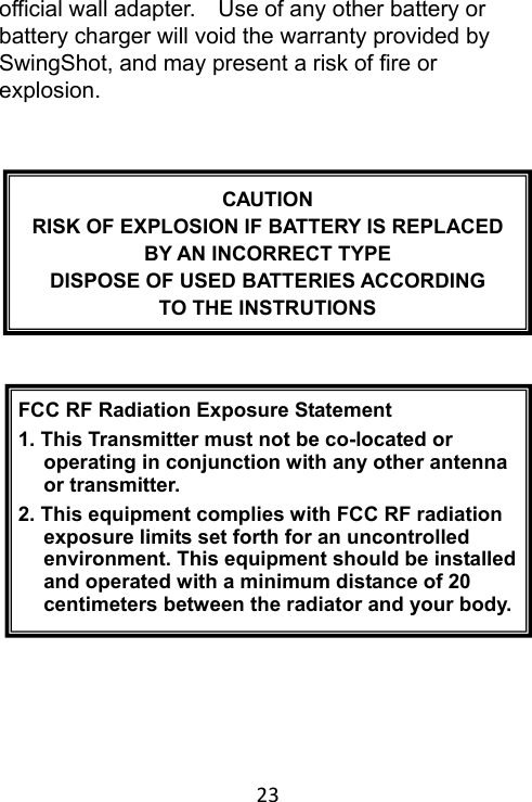 23 official wall adapter.    Use of any other battery or battery charger will void the warranty provided by SwingShot, and may present a risk of fire or explosion.                CAUTION RISK OF EXPLOSION IF BATTERY IS REPLACED BY AN INCORRECT TYPE DISPOSE OF USED BATTERIES ACCORDING TO THE INSTRUTIONS FCC RF Radiation Exposure Statement1. This Transmitter must not be co-located or operating in conjunction with any other antenna or transmitter. 2. This equipment complies with FCC RF radiation exposure limits set forth for an uncontrolled environment. This equipment should be installed and operated with a minimum distance of 20 centimeters between the radiator and your body.