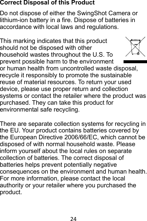 24 Correct Disposal of this Product Do not dispose of either the SwingShot Camera or lithium-ion battery in a fire. Dispose of batteries in accordance with local laws and regulations. This marking indicates that this product should not be disposed with other household wastes throughout the U.S. To prevent possible harm to the environment or human health from uncontrolled waste disposal, recycle it responsibly to promote the sustainable reuse of material resources. To return your used device, please use proper return and collection systems or contact the retailer where the product was purchased. They can take this product for environmental safe recycling. There are separate collection systems for recycling in the EU. Your product contains batteries covered by the European Directive 2006/66/EC, which cannot be disposed of with normal household waste. Please inform yourself about the local rules on separate collection of batteries. The correct disposal of batteries helps prevent potentially negative consequences on the environment and human health. For more information, please contact the local authority or your retailer where you purchased the product. 