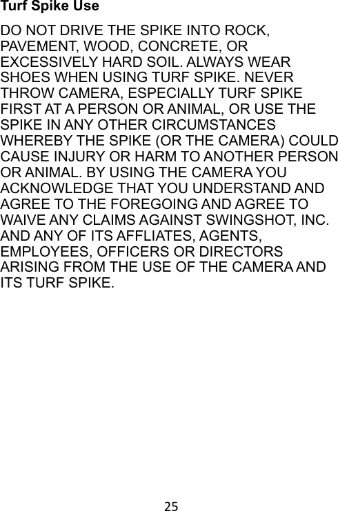 25 Turf Spike Use DO NOT DRIVE THE SPIKE INTO ROCK, PAVEMENT, WOOD, CONCRETE, OR EXCESSIVELY HARD SOIL. ALWAYS WEAR SHOES WHEN USING TURF SPIKE. NEVER THROW CAMERA, ESPECIALLY TURF SPIKE FIRST AT A PERSON OR ANIMAL, OR USE THE SPIKE IN ANY OTHER CIRCUMSTANCES WHEREBY THE SPIKE (OR THE CAMERA) COULD CAUSE INJURY OR HARM TO ANOTHER PERSON OR ANIMAL. BY USING THE CAMERA YOU ACKNOWLEDGE THAT YOU UNDERSTAND AND AGREE TO THE FOREGOING AND AGREE TO WAIVE ANY CLAIMS AGAINST SWINGSHOT, INC. AND ANY OF ITS AFFLIATES, AGENTS, EMPLOYEES, OFFICERS OR DIRECTORS ARISING FROM THE USE OF THE CAMERA AND ITS TURF SPIKE. 