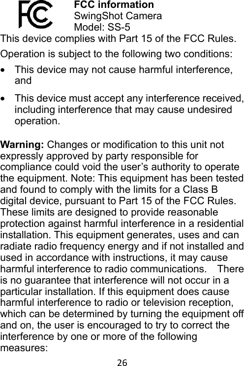 26 FCC information SwingShot Camera   Model: SS-5 This device complies with Part 15 of the FCC Rules. Operation is subject to the following two conditions: •  This device may not cause harmful interference, and •  This device must accept any interference received, including interference that may cause undesired operation.  Warning: Changes or modification to this unit not expressly approved by party responsible for compliance could void the user’s authority to operate the equipment. Note: This equipment has been tested and found to comply with the limits for a Class B digital device, pursuant to Part 15 of the FCC Rules. These limits are designed to provide reasonable protection against harmful interference in a residential installation. This equipment generates, uses and can radiate radio frequency energy and if not installed and used in accordance with instructions, it may cause harmful interference to radio communications.    There is no guarantee that interference will not occur in a particular installation. If this equipment does cause harmful interference to radio or television reception, which can be determined by turning the equipment off and on, the user is encouraged to try to correct the interference by one or more of the following measures:   