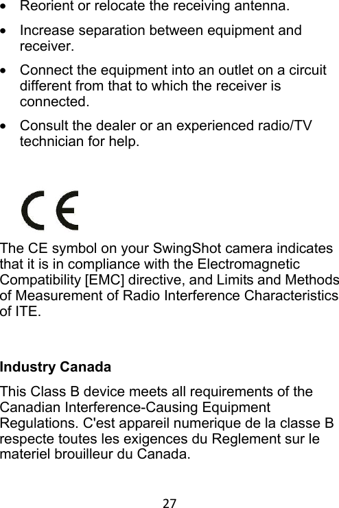 27 •  Reorient or relocate the receiving antenna.   •  Increase separation between equipment and receiver.   •  Connect the equipment into an outlet on a circuit different from that to which the receiver is connected. •  Consult the dealer or an experienced radio/TV technician for help.       The CE symbol on your SwingShot camera indicates that it is in compliance with the Electromagnetic Compatibility [EMC] directive, and Limits and Methods of Measurement of Radio Interference Characteristics of ITE.   Industry Canada This Class B device meets all requirements of the Canadian Interference-Causing Equipment Regulations. C&apos;est appareil numerique de la classe B respecte toutes les exigences du Reglement sur le materiel brouilleur du Canada. 