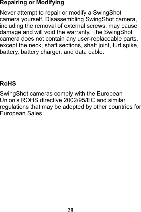 28 Repairing or Modifying Never attempt to repair or modify a SwingShot camera yourself. Disassembling SwingShot camera, including the removal of external screws, may cause damage and will void the warranty. The SwingShot camera does not contain any user-replaceable parts, except the neck, shaft sections, shaft joint, turf spike, battery, battery charger, and data cable.   RoHS SwingShot cameras comply with the European Union’s ROHS directive 2002/95/EC and similar regulations that may be adopted by other countries for European Sales. 