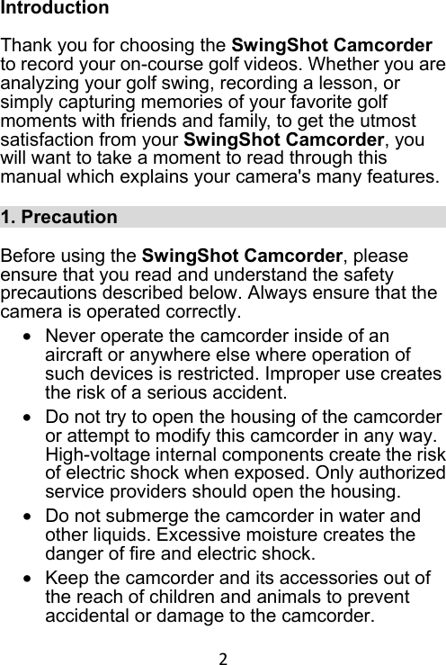 2 Introduction  Thank you for choosing the SwingShot Camcorder to record your on-course golf videos. Whether you are analyzing your golf swing, recording a lesson, or simply capturing memories of your favorite golf moments with friends and family, to get the utmost satisfaction from your SwingShot Camcorder, you will want to take a moment to read through this manual which explains your camera&apos;s many features.  1. Precaution                                      Before using the SwingShot Camcorder, please ensure that you read and understand the safety precautions described below. Always ensure that the camera is operated correctly. •  Never operate the camcorder inside of an aircraft or anywhere else where operation of such devices is restricted. Improper use creates the risk of a serious accident. •  Do not try to open the housing of the camcorder or attempt to modify this camcorder in any way. High-voltage internal components create the risk of electric shock when exposed. Only authorized service providers should open the housing.   •  Do not submerge the camcorder in water and other liquids. Excessive moisture creates the danger of fire and electric shock.   •  Keep the camcorder and its accessories out of the reach of children and animals to prevent accidental or damage to the camcorder.   