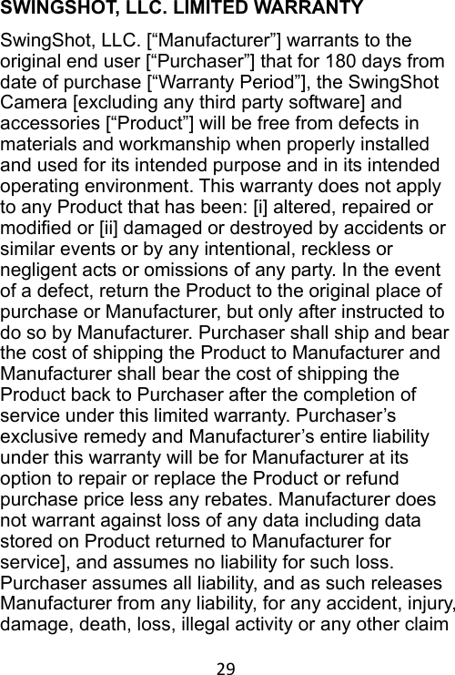 29 SWINGSHOT, LLC. LIMITED WARRANTY SwingShot, LLC. [“Manufacturer”] warrants to the original end user [“Purchaser”] that for 180 days from date of purchase [“Warranty Period”], the SwingShot Camera [excluding any third party software] and accessories [“Product”] will be free from defects in materials and workmanship when properly installed and used for its intended purpose and in its intended operating environment. This warranty does not apply to any Product that has been: [i] altered, repaired or modified or [ii] damaged or destroyed by accidents or similar events or by any intentional, reckless or negligent acts or omissions of any party. In the event of a defect, return the Product to the original place of purchase or Manufacturer, but only after instructed to do so by Manufacturer. Purchaser shall ship and bear the cost of shipping the Product to Manufacturer and Manufacturer shall bear the cost of shipping the Product back to Purchaser after the completion of service under this limited warranty. Purchaser’s exclusive remedy and Manufacturer’s entire liability under this warranty will be for Manufacturer at its option to repair or replace the Product or refund purchase price less any rebates. Manufacturer does not warrant against loss of any data including data stored on Product returned to Manufacturer for service], and assumes no liability for such loss.   Purchaser assumes all liability, and as such releases Manufacturer from any liability, for any accident, injury, damage, death, loss, illegal activity or any other claim 