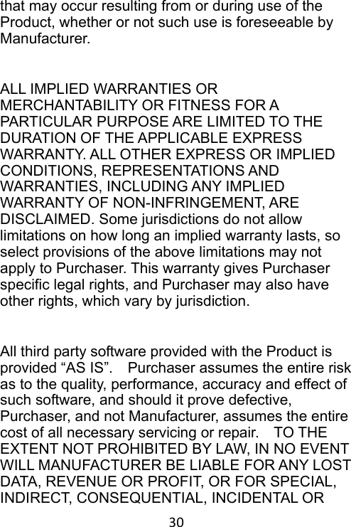 30 that may occur resulting from or during use of the Product, whether or not such use is foreseeable by Manufacturer.  ALL IMPLIED WARRANTIES OR MERCHANTABILITY OR FITNESS FOR A PARTICULAR PURPOSE ARE LIMITED TO THE DURATION OF THE APPLICABLE EXPRESS WARRANTY. ALL OTHER EXPRESS OR IMPLIED CONDITIONS, REPRESENTATIONS AND WARRANTIES, INCLUDING ANY IMPLIED WARRANTY OF NON-INFRINGEMENT, ARE DISCLAIMED. Some jurisdictions do not allow limitations on how long an implied warranty lasts, so select provisions of the above limitations may not apply to Purchaser. This warranty gives Purchaser specific legal rights, and Purchaser may also have other rights, which vary by jurisdiction.  All third party software provided with the Product is provided “AS IS”.    Purchaser assumes the entire risk as to the quality, performance, accuracy and effect of such software, and should it prove defective, Purchaser, and not Manufacturer, assumes the entire cost of all necessary servicing or repair.    TO THE EXTENT NOT PROHIBITED BY LAW, IN NO EVENT WILL MANUFACTURER BE LIABLE FOR ANY LOST DATA, REVENUE OR PROFIT, OR FOR SPECIAL, INDIRECT, CONSEQUENTIAL, INCIDENTAL OR 