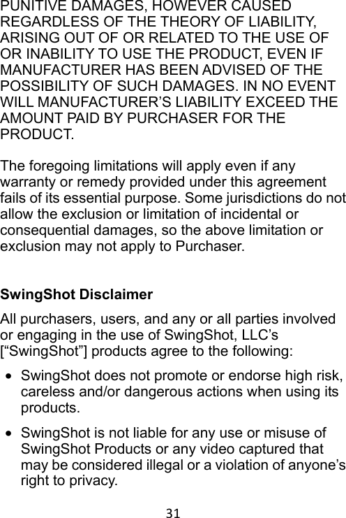 31 PUNITIVE DAMAGES, HOWEVER CAUSED REGARDLESS OF THE THEORY OF LIABILITY, ARISING OUT OF OR RELATED TO THE USE OF OR INABILITY TO USE THE PRODUCT, EVEN IF MANUFACTURER HAS BEEN ADVISED OF THE POSSIBILITY OF SUCH DAMAGES. IN NO EVENT WILL MANUFACTURER’S LIABILITY EXCEED THE AMOUNT PAID BY PURCHASER FOR THE PRODUCT.  The foregoing limitations will apply even if any warranty or remedy provided under this agreement fails of its essential purpose. Some jurisdictions do not allow the exclusion or limitation of incidental or consequential damages, so the above limitation or exclusion may not apply to Purchaser.   SwingShot Disclaimer All purchasers, users, and any or all parties involved or engaging in the use of SwingShot, LLC’s [“SwingShot”] products agree to the following:   •  SwingShot does not promote or endorse high risk, careless and/or dangerous actions when using its products. •  SwingShot is not liable for any use or misuse of SwingShot Products or any video captured that may be considered illegal or a violation of anyone’s right to privacy. 