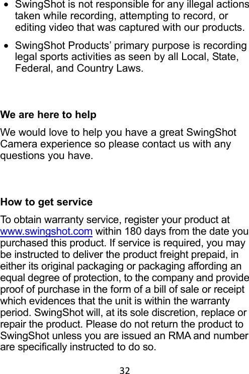 32 •  SwingShot is not responsible for any illegal actions taken while recording, attempting to record, or editing video that was captured with our products. •  SwingShot Products’ primary purpose is recording legal sports activities as seen by all Local, State, Federal, and Country Laws.    We are here to help We would love to help you have a great SwingShot Camera experience so please contact us with any questions you have.    How to get service To obtain warranty service, register your product at www.swingshot.com within 180 days from the date you purchased this product. If service is required, you may be instructed to deliver the product freight prepaid, in either its original packaging or packaging affording an equal degree of protection, to the company and provide proof of purchase in the form of a bill of sale or receipt which evidences that the unit is within the warranty period. SwingShot will, at its sole discretion, replace or repair the product. Please do not return the product to SwingShot unless you are issued an RMA and number are specifically instructed to do so. 