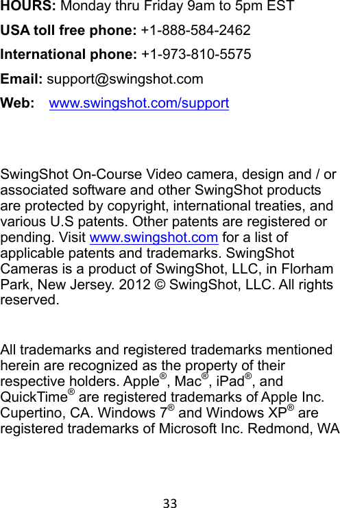 33 HOURS: Monday thru Friday 9am to 5pm EST USA toll free phone: +1-888-584-2462 International phone: +1-973-810-5575 Email: support@swingshot.com Web:    www.swingshot.com/support    SwingShot On-Course Video camera, design and / or associated software and other SwingShot products are protected by copyright, international treaties, and various U.S patents. Other patents are registered or pending. Visit www.swingshot.com for a list of applicable patents and trademarks. SwingShot Cameras is a product of SwingShot, LLC, in Florham Park, New Jersey. 2012 © SwingShot, LLC. All rights reserved.  All trademarks and registered trademarks mentioned herein are recognized as the property of their respective holders. Apple®, Mac®, iPad®, and QuickTime® are registered trademarks of Apple Inc. Cupertino, CA. Windows 7® and Windows XP® are registered trademarks of Microsoft Inc. Redmond, WA 