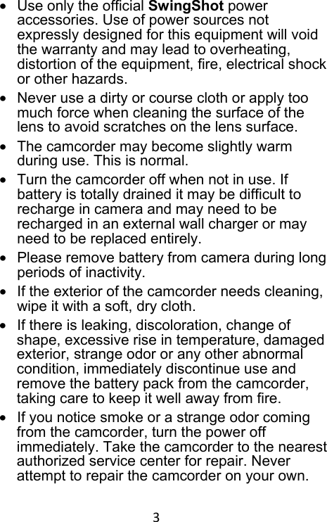 3 •  Use only the official SwingShot power accessories. Use of power sources not expressly designed for this equipment will void the warranty and may lead to overheating, distortion of the equipment, fire, electrical shock or other hazards. •  Never use a dirty or course cloth or apply too much force when cleaning the surface of the lens to avoid scratches on the lens surface. •  The camcorder may become slightly warm during use. This is normal. •  Turn the camcorder off when not in use. If battery is totally drained it may be difficult to recharge in camera and may need to be recharged in an external wall charger or may need to be replaced entirely. •  Please remove battery from camera during long periods of inactivity. •  If the exterior of the camcorder needs cleaning, wipe it with a soft, dry cloth. •  If there is leaking, discoloration, change of shape, excessive rise in temperature, damaged exterior, strange odor or any other abnormal condition, immediately discontinue use and remove the battery pack from the camcorder, taking care to keep it well away from fire. •  If you notice smoke or a strange odor coming from the camcorder, turn the power off immediately. Take the camcorder to the nearest authorized service center for repair. Never attempt to repair the camcorder on your own. 