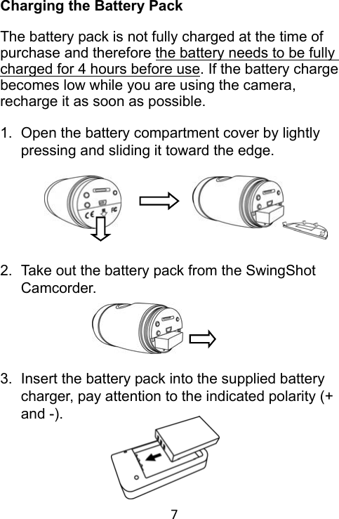 7 Charging the Battery Pack  The battery pack is not fully charged at the time of purchase and therefore the battery needs to be fully charged for 4 hours before use. If the battery charge becomes low while you are using the camera, recharge it as soon as possible.  1.  Open the battery compartment cover by lightly pressing and sliding it toward the edge.        2.  Take out the battery pack from the SwingShot Camcorder.      3.  Insert the battery pack into the supplied battery charger, pay attention to the indicated polarity (+ and -).      