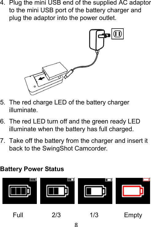 8 4.  Plug the mini USB end of the supplied AC adaptor to the mini USB port of the battery charger and plug the adaptor into the power outlet.           5.  The red charge LED of the battery charger illuminate. 6.  The red LED turn off and the green ready LED illuminate when the battery has full charged. 7.  Take off the battery from the charger and insert it back to the SwingShot Camcorder.   Battery Power Status           Full         2/3         1/3        Empty 