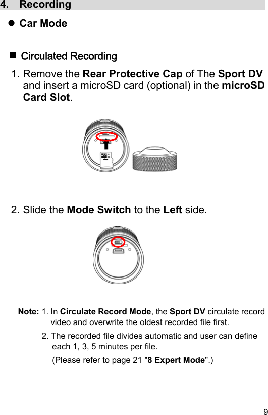  9 EN4.  Recording                                        Car Mode   Circulated Recording 1. Remove the Rear Protective Cap of The Sport DV and insert a microSD card (optional) in the microSD Card Slot.          2. Slide the Mode Switch to the Left side.         Note: 1. In Circulate Record Mode, the Sport DV circulate record video and overwrite the oldest recorded file first. 2. The recorded file divides automatic and user can define each 1, 3, 5 minutes per file. (Please refer to page 21 &quot;8 Expert Mode&quot;.)  