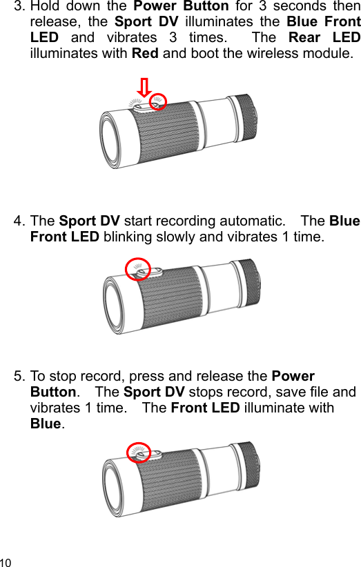 10 3. Hold  down  the  Power  Button for 3 seconds then release,  the  Sport  DV  illuminates  the  Blue  Front LED  and  vibrates  3  times.    The  Rear  LED illuminates with Red and boot the wireless module.           4. The Sport DV start recording automatic.    The Blue Front LED blinking slowly and vibrates 1 time.         5. To stop record, press and release the Power Button.  The Sport DV stops record, save file and vibrates 1 time.    The Front LED illuminate with Blue.        