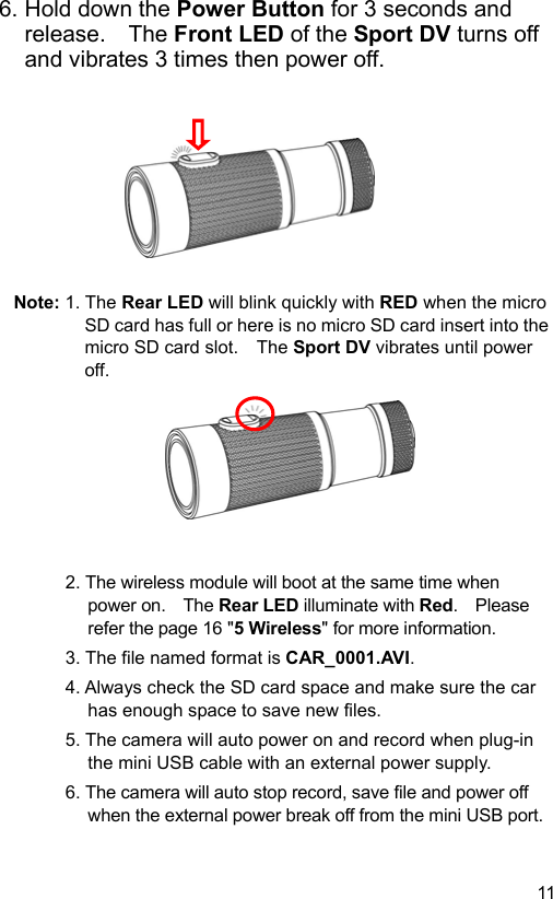  11 EN6. Hold down the Power Button for 3 seconds and release.    The Front LED of the Sport DV turns off and vibrates 3 times then power off.          Note: 1. The Rear LED will blink quickly with RED when the micro SD card has full or here is no micro SD card insert into the micro SD card slot.    The Sport DV vibrates until power off.         2. The wireless module will boot at the same time when power on.    The Rear LED illuminate with Red.    Please refer the page 16 &quot;5 Wireless&quot; for more information. 3. The file named format is CAR_0001.AVI. 4. Always check the SD card space and make sure the car has enough space to save new files. 5. The camera will auto power on and record when plug-in the mini USB cable with an external power supply. 6. The camera will auto stop record, save file and power off when the external power break off from the mini USB port. 