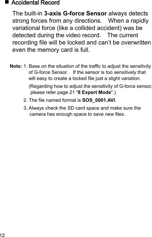 12  Accidental Record The built-in 3-axis G-force Sensor always detects strong forces from any directions.    When a rapidly variational force (like a collided accident) was be detected during the video record.    The current recording file will be locked and can’t be overwritten even the memory card is full.  Note: 1. Base on the situation of the traffic to adjust the sensitivity of G-force Sensor.    If the sensor is too sensitively that will easy to create a locked file just a slight variation. (Regarding how to adjust the sensitivity of G-force sensor, please refer page 21 &quot;8 Expert Mode&quot;.) 2. The file named format is SOS_0001.AVI. 3. Always check the SD card space and make sure the camera has enough space to save new files.  