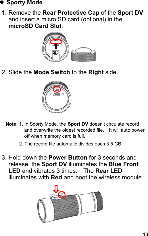  13 EN Sporty Mode 1. Remove the Rear Protective Cap of the Sport DV and insert a micro SD card (optional) in the microSD Card Slot.       2. Slide the Mode Switch to the Right side.        Note: 1. In Sporty Mode, the Sport DV doesn’t circulate record and overwrite the oldest recorded file.    It will auto power off when memory card is full. 2. The record file automatic divides each 3.5 GB.  3. Hold down the Power Button for 3 seconds and release, the Sport DV illuminates the Blue Front LED and vibrates 3 times.    The Rear LED illuminates with Red and boot the wireless module.       