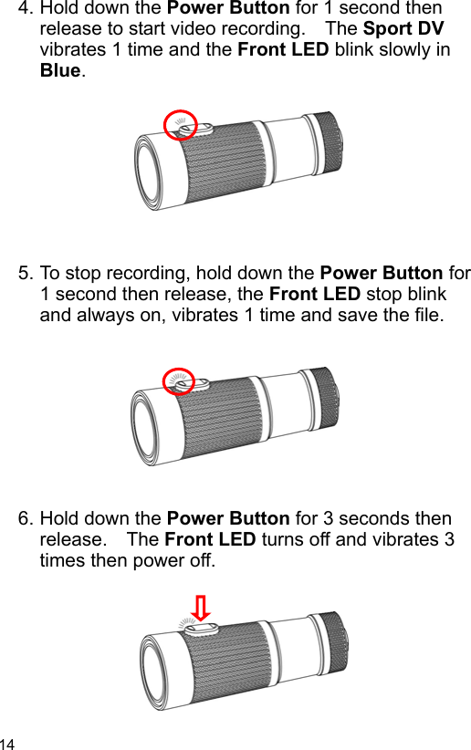 14 4. Hold down the Power Button for 1 second then release to start video recording.    The Sport DV vibrates 1 time and the Front LED blink slowly in Blue.          5. To stop recording, hold down the Power Button for 1 second then release, the Front LED stop blink and always on, vibrates 1 time and save the file.          6. Hold down the Power Button for 3 seconds then release.    The Front LED turns off and vibrates 3 times then power off.        