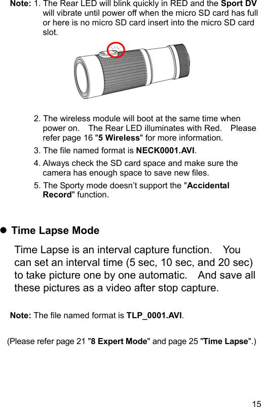  15 EN Note: 1. The Rear LED will blink quickly in RED and the Sport DV will vibrate until power off when the micro SD card has full or here is no micro SD card insert into the micro SD card slot.        2. The wireless module will boot at the same time when power on.    The Rear LED illuminates with Red.    Please refer page 16 &quot;5 Wireless&quot; for more information. 3. The file named format is NECK0001.AVI. 4. Always check the SD card space and make sure the camera has enough space to save new files. 5. The Sporty mode doesn’t support the &quot;Accidental Record&quot; function.    Time Lapse Mode Time Lapse is an interval capture function.    You can set an interval time (5 sec, 10 sec, and 20 sec) to take picture one by one automatic.    And save all these pictures as a video after stop capture.  Note: The file named format is TLP_0001.AVI.  (Please refer page 21 &quot;8 Expert Mode&quot; and page 25 &quot;Time Lapse&quot;.) 