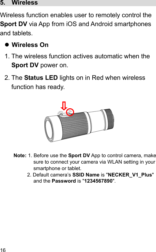 16 5.  Wireless                                        Wireless function enables user to remotely control the Sport DV via App from iOS and Android smartphones and tablets.  Wireless On 1. The wireless function actives automatic when the Sport DV power on. 2. The Status LED lights on in Red when wireless function has ready.          Note: 1. Before use the Sport DV App to control camera, make sure to connect your camera via WLAN setting in your smartphone or tablet. 2. Default camera’s SSID Name is &quot;NECKER_V1_Plus&quot; and the Password is &quot;1234567890&quot;.  