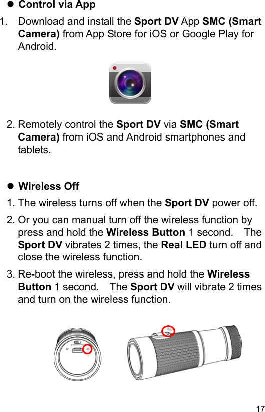  17 EN Control via App 1.  Download and install the Sport DV App SMC (Smart Camera) from App Store for iOS or Google Play for Android.       2. Remotely control the Sport DV via SMC (Smart Camera) from iOS and Android smartphones and tablets.    Wireless Off 1. The wireless turns off when the Sport DV power off. 2. Or you can manual turn off the wireless function by press and hold the Wireless Button 1 second.    The Sport DV vibrates 2 times, the Real LED turn off and close the wireless function. 3. Re-boot the wireless, press and hold the Wireless Button 1 second.    The Sport DV will vibrate 2 times and turn on the wireless function.        