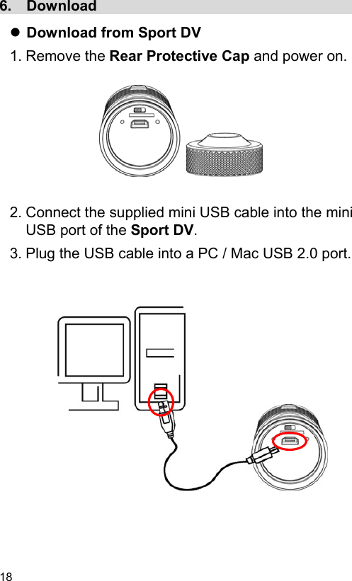 18 6.  Download                                       Download from Sport DV 1. Remove the Rear Protective Cap and power on.          2. Connect the supplied mini USB cable into the mini USB port of the Sport DV. 3. Plug the USB cable into a PC / Mac USB 2.0 port.                 