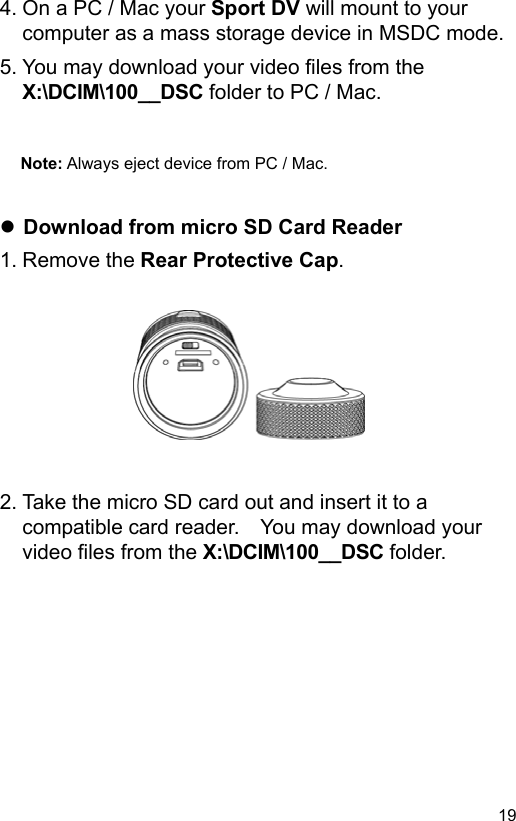  19 EN4. On a PC / Mac your Sport DV will mount to your computer as a mass storage device in MSDC mode. 5. You may download your video files from the X:\DCIM\100__DSC folder to PC / Mac.   Note: Always eject device from PC / Mac.    Download from micro SD Card Reader 1. Remove the Rear Protective Cap.           2. Take the micro SD card out and insert it to a compatible card reader.    You may download your video files from the X:\DCIM\100__DSC folder. 