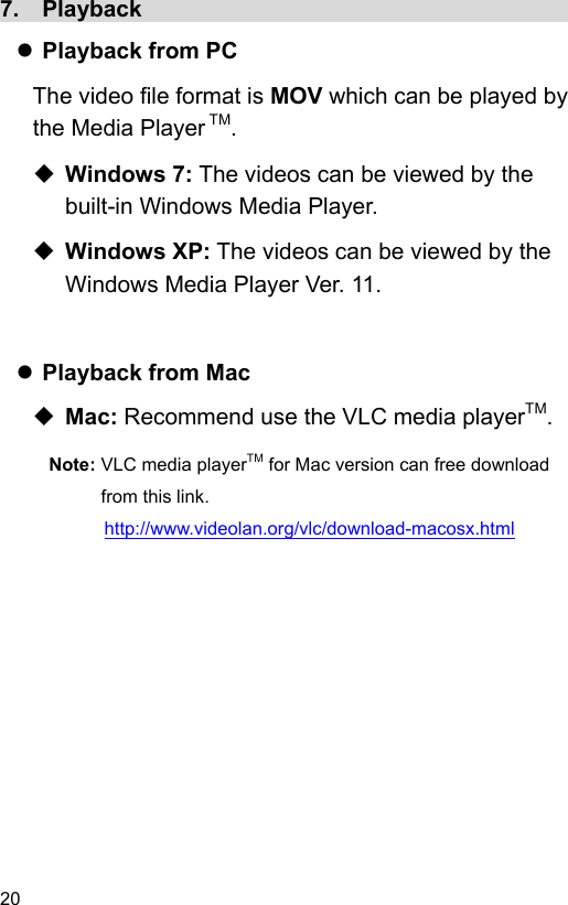 20 7.  Playback                                        Playback from PC The video file format is MOV which can be played by the Media Player TM.    Windows 7: The videos can be viewed by the built-in Windows Media Player.  Windows XP: The videos can be viewed by the Windows Media Player Ver. 11.    Playback from Mac  Mac: Recommend use the VLC media playerTM. Note: VLC media playerTM for Mac version can free download from this link. http://www.videolan.org/vlc/download-macosx.html 