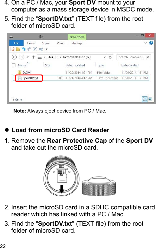 22 4. On a PC / Mac, your Sport DV mount to your computer as a mass storage device in MSDC mode. 5. Find the “SportDV.txt” (TEXT file) from the root folder of microSD card.             Note: Always eject device from PC / Mac.    Load from microSD Card Reader 1. Remove the Rear Protective Cap of the Sport DV and take out the microSD card.         2. Insert the microSD card in a SDHC compatible card reader which has linked with a PC / Mac. 3. Find the &quot;SportDV.txt&quot; (TEXT file) from the root folder of microSD card. 