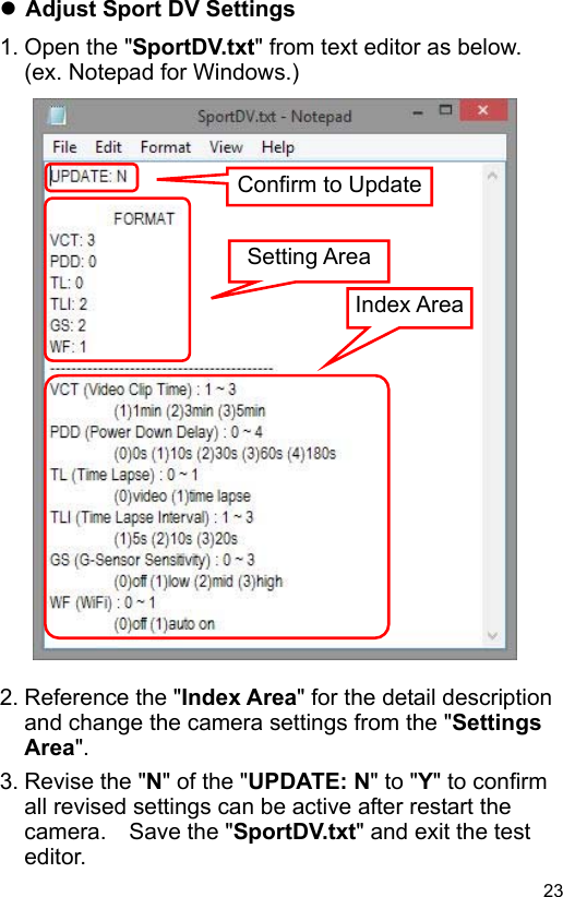  23 EN Adjust Sport DV Settings 1. Open the &quot;SportDV.txt&quot; from text editor as below.   (ex. Notepad for Windows.)                           2. Reference the &quot;Index Area&quot; for the detail description and change the camera settings from the &quot;Settings Area&quot;. 3. Revise the &quot;N&quot; of the &quot;UPDATE: N&quot; to &quot;Y&quot; to confirm all revised settings can be active after restart the camera.    Save the &quot;SportDV.txt&quot; and exit the test editor. Setting AreaIndex Area Confirm to Update 