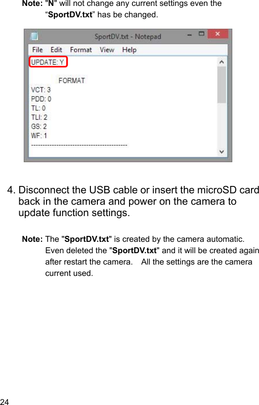 24 Note: &quot;N&quot; will not change any current settings even the “SportDV.txt” has be changed.                 4. Disconnect the USB cable or insert the microSD card back in the camera and power on the camera to update function settings.  Note: The &quot;SportDV.txt&quot; is created by the camera automatic.   Even deleted the &quot;SportDV.txt&quot; and it will be created again after restart the camera.    All the settings are the camera current used.  