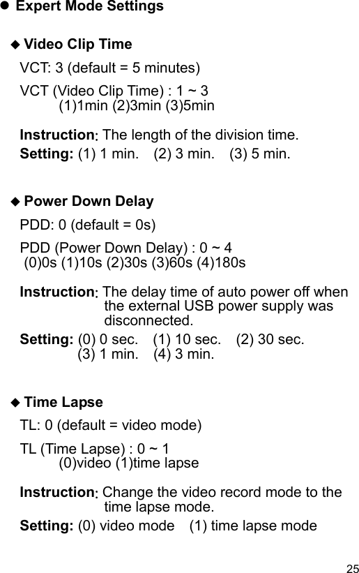  25 EN Expert Mode Settings   Video Clip Time VCT: 3 (default = 5 minutes) VCT (Video Clip Time) : 1 ~ 3    (1)1min (2)3min (3)5min  Instruction: The length of the division time. Setting: (1) 1 min.    (2) 3 min.    (3) 5 min.    Power Down Delay PDD: 0 (default = 0s) PDD (Power Down Delay) : 0 ~ 4  (0)0s (1)10s (2)30s (3)60s (4)180s  Instruction: The delay time of auto power off when the external USB power supply was disconnected. Setting: (0) 0 sec.  (1) 10 sec.    (2) 30 sec.     (3) 1 min.  (4) 3 min.    Time Lapse TL: 0 (default = video mode) TL (Time Lapse) : 0 ~ 1    (0)video (1)time lapse  Instruction: Change the video record mode to the time lapse mode. Setting: (0) video mode    (1) time lapse mode 