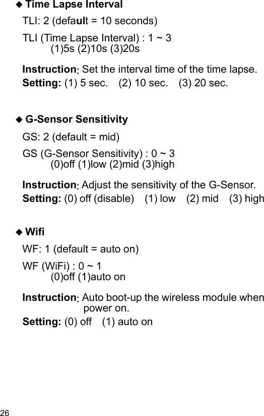 26  Time Lapse Interval TLI: 2 (default = 10 seconds) TLI (Time Lapse Interval) : 1 ~ 3    (1)5s (2)10s (3)20s  Instruction: Set the interval time of the time lapse. Setting: (1) 5 sec.    (2) 10 sec.    (3) 20 sec.    G-Sensor Sensitivity GS: 2 (default = mid) GS (G-Sensor Sensitivity) : 0 ~ 3    (0)off (1)low (2)mid (3)high  Instruction: Adjust the sensitivity of the G-Sensor. Setting: (0) off (disable)    (1) low    (2) mid    (3) high    Wifi WF: 1 (default = auto on) WF (WiFi) : 0 ~ 1    (0)off (1)auto on  Instruction: Auto boot-up the wireless module when power on. Setting: (0) off    (1) auto on 
