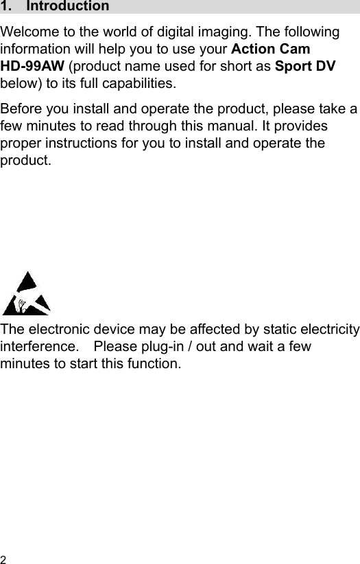 2 1.    Introduction                                     Welcome to the world of digital imaging. The following information will help you to use your Action Cam HD-99AW (product name used for short as Sport DV below) to its full capabilities. Before you install and operate the product, please take a few minutes to read through this manual. It provides proper instructions for you to install and operate the product.           The electronic device may be affected by static electricity interference.    Please plug-in / out and wait a few minutes to start this function. 