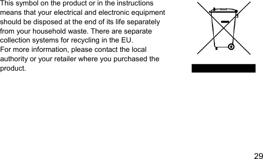  29 EN                        This symbol on the product or in the instructions   means that your electrical and electronic equipment   should be disposed at the end of its life separately   from your household waste. There are separate   collection systems for recycling in the EU. For more information, please contact the local authority or your retailer where you purchased the product.   