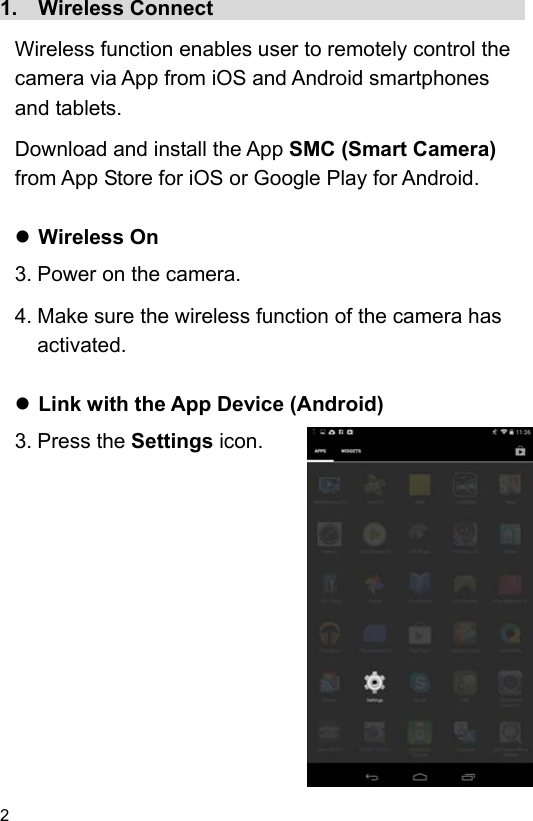 2 1.    Wireless Connect                               Wireless function enables user to remotely control the camera via App from iOS and Android smartphones and tablets. Download and install the App SMC (Smart Camera) from App Store for iOS or Google Play for Android.   Wireless On 3. Power on the camera. 4. Make sure the wireless function of the camera has activated.   Link with the App Device (Android) 3. Press the Settings icon.                