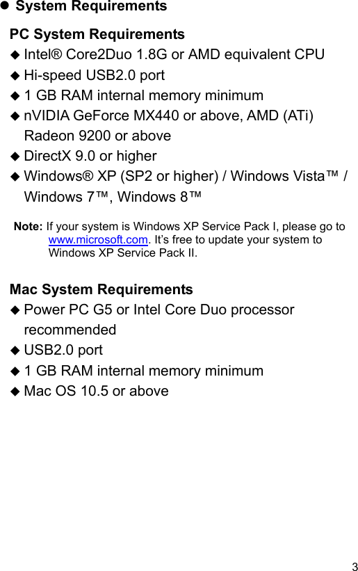  3 EN System Requirements PC System Requirements  Intel® Core2Duo 1.8G or AMD equivalent CPU  Hi-speed USB2.0 port  1 GB RAM internal memory minimum  nVIDIA GeForce MX440 or above, AMD (ATi) Radeon 9200 or above  DirectX 9.0 or higher  Windows® XP (SP2 or higher) / Windows Vista™ / Windows 7™, Windows 8™  Note: If your system is Windows XP Service Pack I, please go to www.microsoft.com. It’s free to update your system to Windows XP Service Pack II.    Mac System Requirements  Power PC G5 or Intel Core Duo processor recommended  USB2.0 port  1 GB RAM internal memory minimum  Mac OS 10.5 or above 