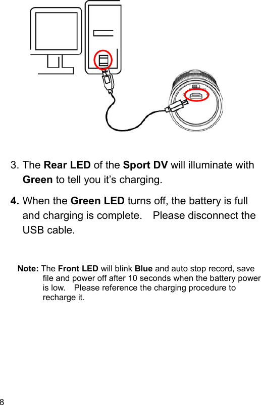 8                 3. The Rear LED of the Sport DV will illuminate with Green to tell you it’s charging. 4. When the Green LED turns off, the battery is full and charging is complete.    Please disconnect the USB cable.   Note: The Front LED will blink Blue and auto stop record, save file and power off after 10 seconds when the battery power is low.    Please reference the charging procedure to recharge it.  