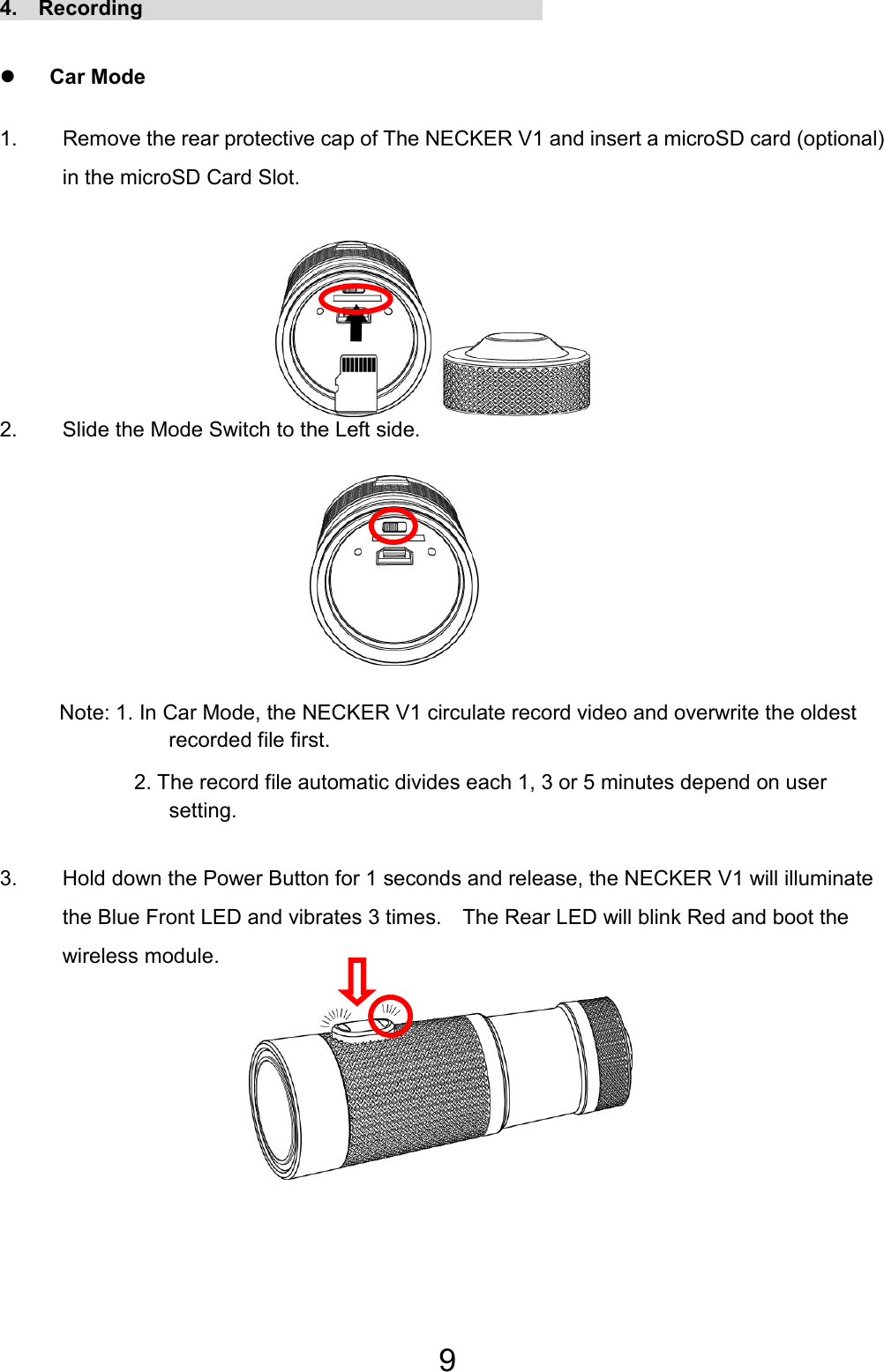 9 4.  Recording                                       z Car Mode 1.  Remove the rear protective cap of The NECKER V1 and insert a microSD card (optional) in the microSD Card Slot.      2.  Slide the Mode Switch to the Left side.       Note: 1. In Car Mode, the NECKER V1 circulate record video and overwrite the oldest recorded file first. 2. The record file automatic divides each 1, 3 or 5 minutes depend on user setting.  3.  Hold down the Power Button for 1 seconds and release, the NECKER V1 will illuminate the Blue Front LED and vibrates 3 times.    The Rear LED will blink Red and boot the wireless module.     EN