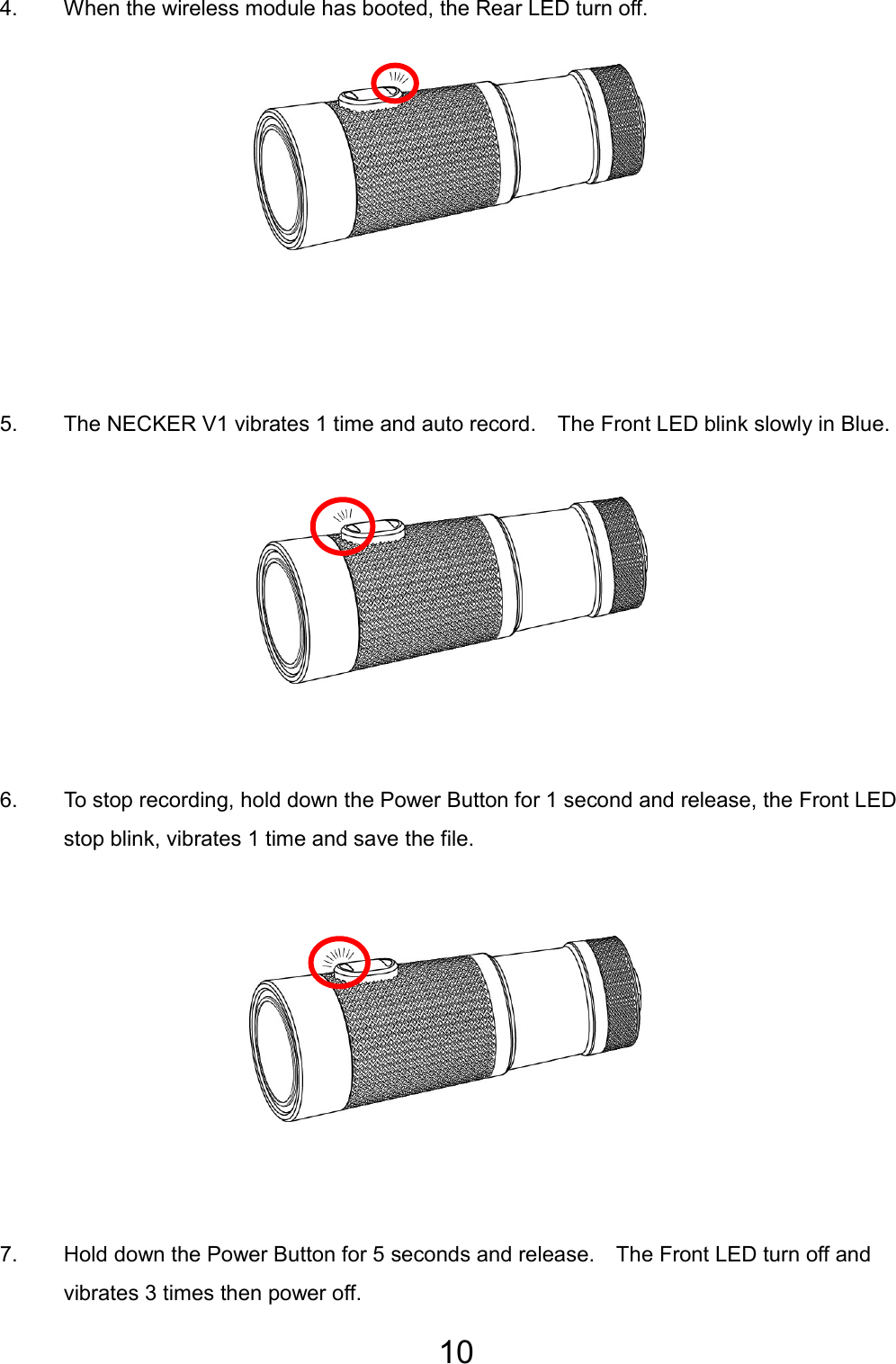 10  4.  When the wireless module has booted, the Rear LED turn off.          5.  The NECKER V1 vibrates 1 time and auto record.    The Front LED blink slowly in Blue.         6.  To stop recording, hold down the Power Button for 1 second and release, the Front LED stop blink, vibrates 1 time and save the file.          7.  Hold down the Power Button for 5 seconds and release.    The Front LED turn off and vibrates 3 times then power off.  EN