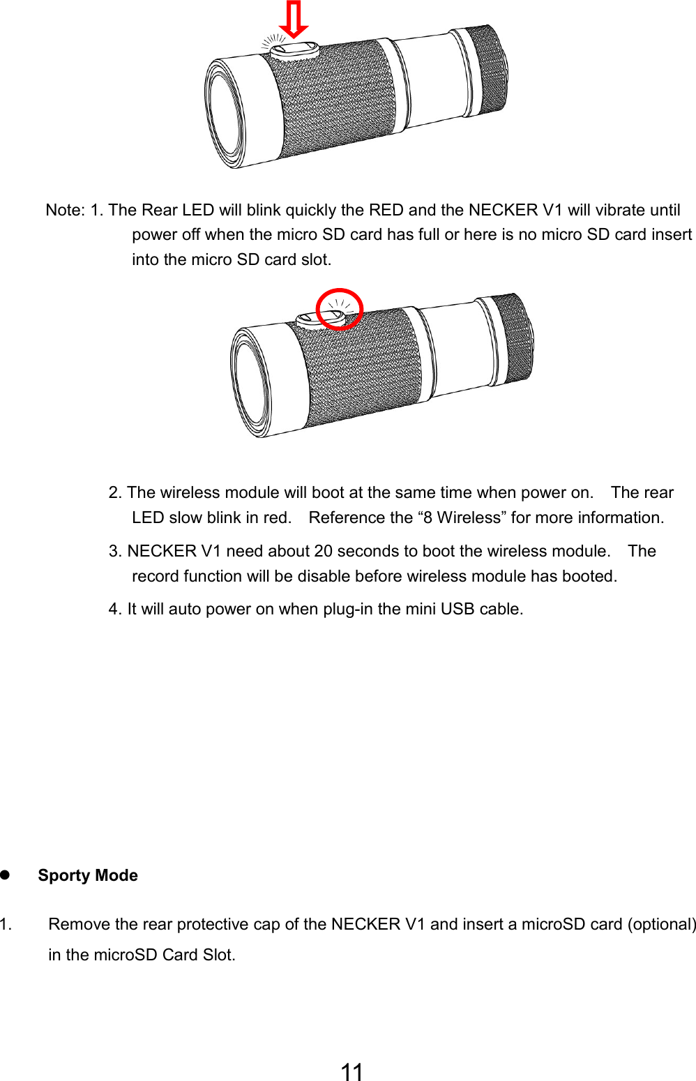 11        Note: 1. The Rear LED will blink quickly the RED and the NECKER V1 will vibrate until power off when the micro SD card has full or here is no micro SD card insert into the micro SD card slot.       2. The wireless module will boot at the same time when power on.    The rear LED slow blink in red.    Reference the “8 Wireless” for more information. 3. NECKER V1 need about 20 seconds to boot the wireless module.    The record function will be disable before wireless module has booted. 4. It will auto power on when plug-in the mini USB cable.        z Sporty Mode 1.  Remove the rear protective cap of the NECKER V1 and insert a microSD card (optional) in the microSD Card Slot.  