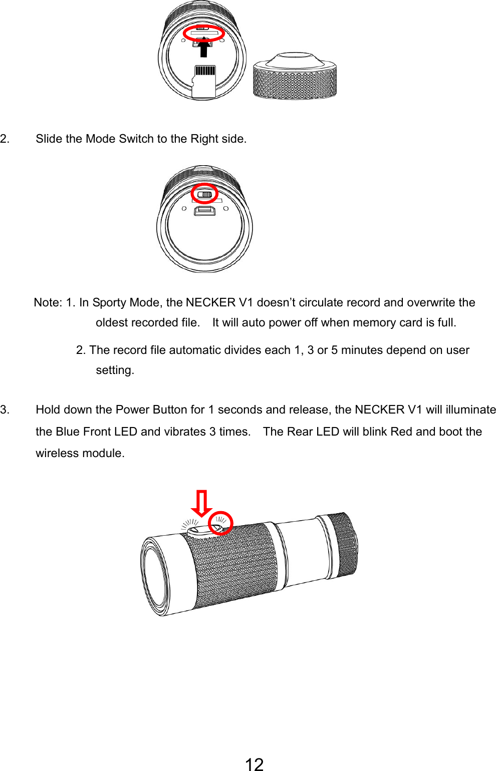 12       2.  Slide the Mode Switch to the Right side.       Note: 1. In Sporty Mode, the NECKER V1 doesn’t circulate record and overwrite the oldest recorded file.    It will auto power off when memory card is full. 2. The record file automatic divides each 1, 3 or 5 minutes depend on user setting.  3.  Hold down the Power Button for 1 seconds and release, the NECKER V1 will illuminate the Blue Front LED and vibrates 3 times.    The Rear LED will blink Red and boot the wireless module.      