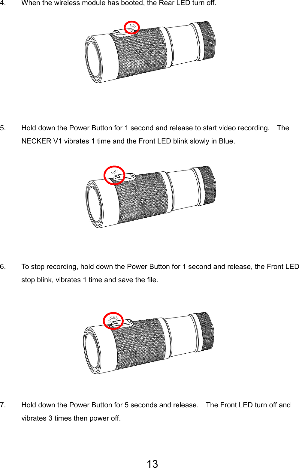 13 4.  When the wireless module has booted, the Rear LED turn off.         5.  Hold down the Power Button for 1 second and release to start video recording.    The NECKER V1 vibrates 1 time and the Front LED blink slowly in Blue.         6.  To stop recording, hold down the Power Button for 1 second and release, the Front LED stop blink, vibrates 1 time and save the file.         7.  Hold down the Power Button for 5 seconds and release.    The Front LED turn off and vibrates 3 times then power off.  EN