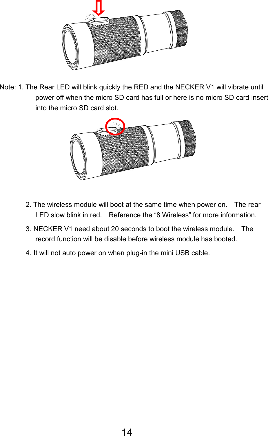 14         Note: 1. The Rear LED will blink quickly the RED and the NECKER V1 will vibrate until power off when the micro SD card has full or here is no micro SD card insert into the micro SD card slot.       2. The wireless module will boot at the same time when power on.    The rear LED slow blink in red.    Reference the “8 Wireless” for more information. 3. NECKER V1 need about 20 seconds to boot the wireless module.    The record function will be disable before wireless module has booted. 4. It will not auto power on when plug-in the mini USB cable. 