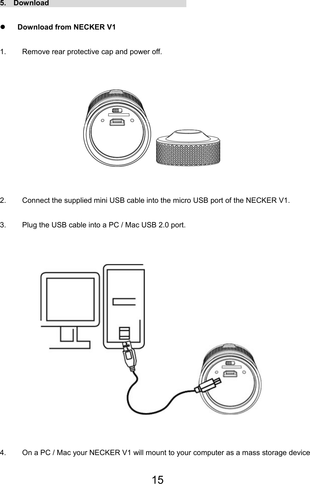 15 5.  Download                                      z Download from NECKER V1 1.  Remove rear protective cap and power off.      2.  Connect the supplied mini USB cable into the micro USB port of the NECKER V1. 3.  Plug the USB cable into a PC / Mac USB 2.0 port.          4.  On a PC / Mac your NECKER V1 will mount to your computer as a mass storage device EN